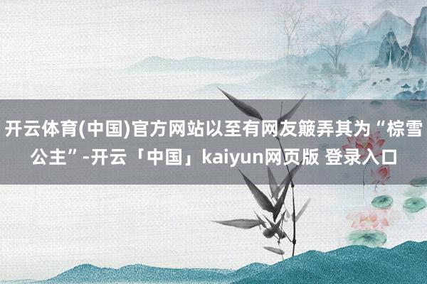 开云体育(中国)官方网站以至有网友簸弄其为“棕雪公主”-开云「中国」kaiyun网页版 登录入口