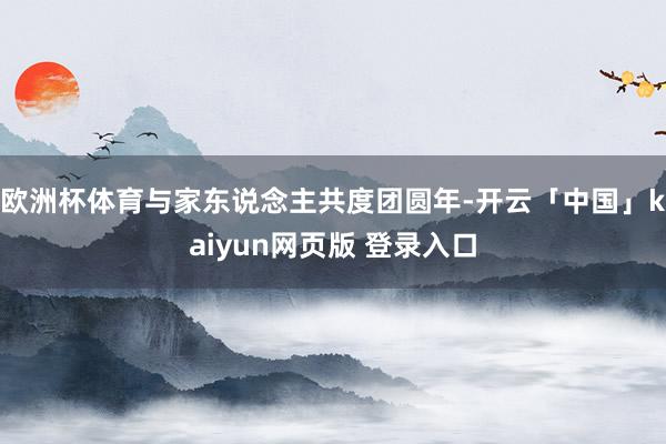 欧洲杯体育与家东说念主共度团圆年-开云「中国」kaiyun网页版 登录入口