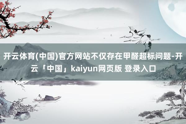开云体育(中国)官方网站不仅存在甲醛超标问题-开云「中国」kaiyun网页版 登录入口