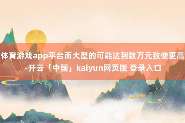 体育游戏app平台而大型的可能达到数万元致使更高-开云「中国」kaiyun网页版 登录入口