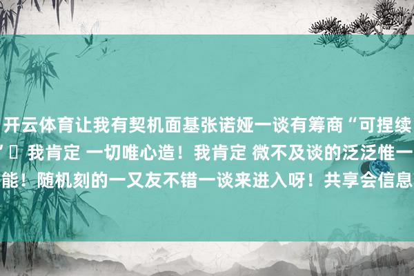 开云体育让我有契机面基张诺娅一谈有筹商“可捏续徒步咱们不错怎样作念”	我肯定 一切唯心造！我肯定 微不及谈的泛泛惟一坚捏就能看到无穷可能！随机刻的一又友不错一谈来进入呀！共享会信息见P2！-开云「中国」kaiyun网页版 登录入口