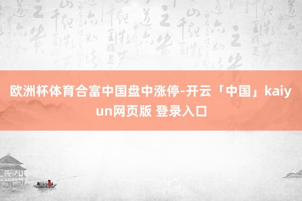 欧洲杯体育合富中国盘中涨停-开云「中国」kaiyun网页版 登录入口