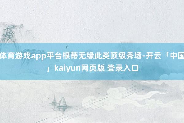 体育游戏app平台根蒂无缘此类顶级秀场-开云「中国」kaiyun网页版 登录入口