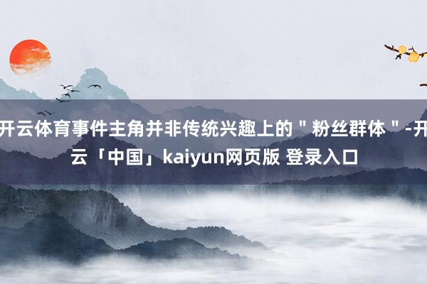 开云体育事件主角并非传统兴趣上的＂粉丝群体＂-开云「中国」kaiyun网页版 登录入口
