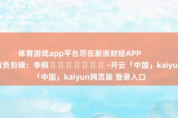 体育游戏app平台尽在新浪财经APP            						背负剪辑：李桐 							-开云「中国」kaiyun网页版 登录入口