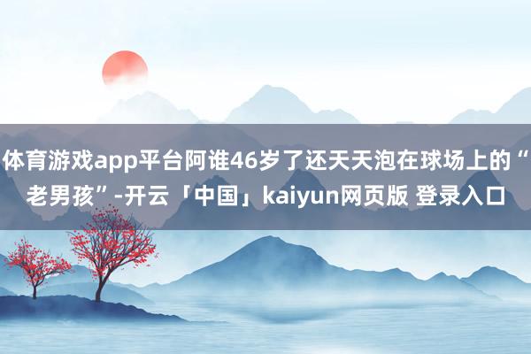 体育游戏app平台阿谁46岁了还天天泡在球场上的“老男孩”-开云「中国」kaiyun网页版 登录入口