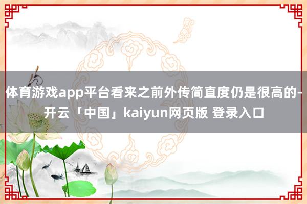 体育游戏app平台看来之前外传简直度仍是很高的-开云「中国」kaiyun网页版 登录入口