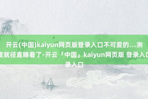 开云(中国)kaiyun网页版登录入口不可爱的…测度就径直睡着了-开云「中国」kaiyun网页版 登录入口