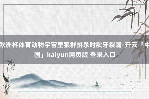 欧洲杯体育动物宇宙里狼群拼杀时龇牙裂嘴-开云「中国」kaiyun网页版 登录入口