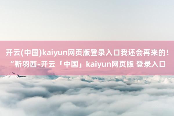 开云(中国)kaiyun网页版登录入口我还会再来的！“靳羽西-开云「中国」kaiyun网页版 登录入口