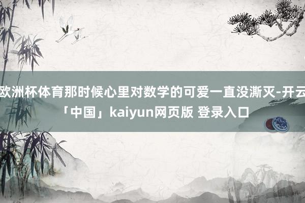 欧洲杯体育那时候心里对数学的可爱一直没澌灭-开云「中国」kaiyun网页版 登录入口