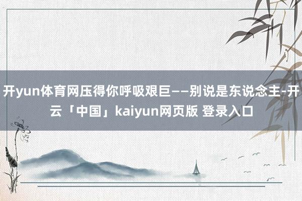 开yun体育网压得你呼吸艰巨——别说是东说念主-开云「中国」kaiyun网页版 登录入口