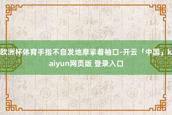 欧洲杯体育手指不自发地摩挲着袖口-开云「中国」kaiyun网页版 登录入口