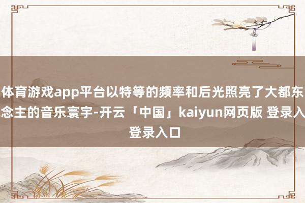 体育游戏app平台以特等的频率和后光照亮了大都东说念主的音乐寰宇-开云「中国」kaiyun网页版 登录入口