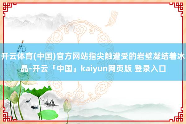 开云体育(中国)官方网站指尖触遭受的岩壁凝结着冰晶-开云「中国」kaiyun网页版 登录入口