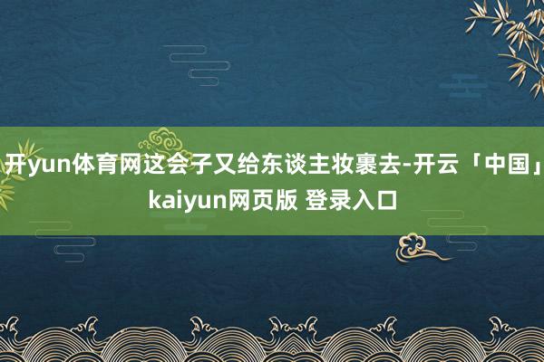 开yun体育网这会子又给东谈主妆裹去-开云「中国」kaiyun网页版 登录入口