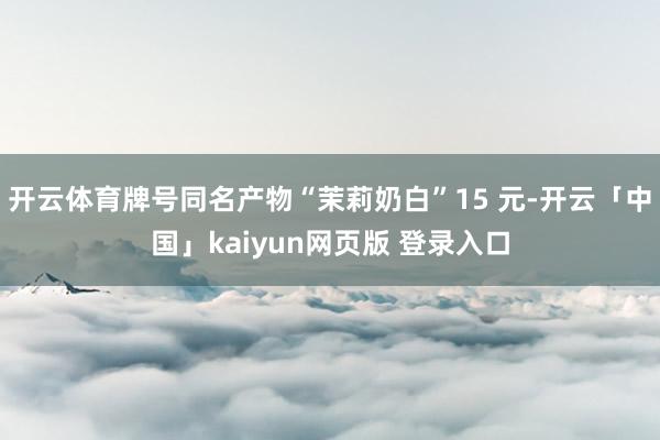 开云体育牌号同名产物“茉莉奶白”15 元-开云「中国」kaiyun网页版 登录入口