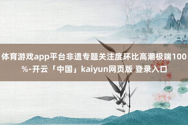 体育游戏app平台非遗专题关注度环比高潮极端100%-开云「中国」kaiyun网页版 登录入口