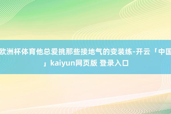 欧洲杯体育他总爱挑那些接地气的变装练-开云「中国」kaiyun网页版 登录入口