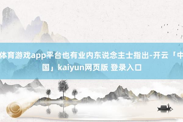 体育游戏app平台也有业内东说念主士指出-开云「中国」kaiyun网页版 登录入口