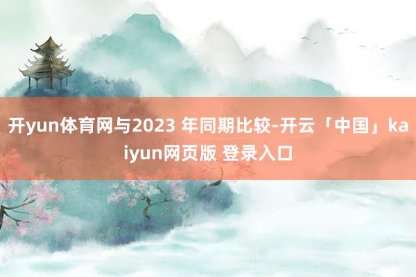 开yun体育网与2023 年同期比较-开云「中国」kaiyun网页版 登录入口