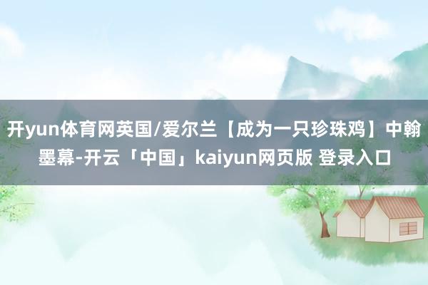 开yun体育网英国/爱尔兰【成为一只珍珠鸡】中翰墨幕-开云「中国」kaiyun网页版 登录入口