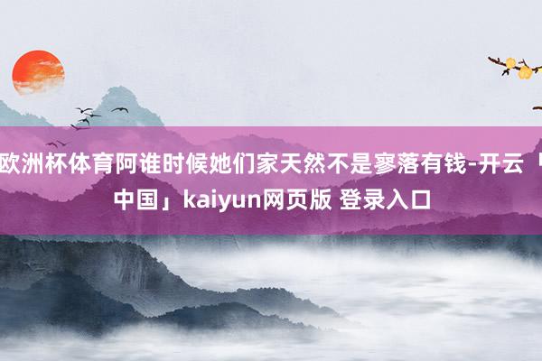 欧洲杯体育阿谁时候她们家天然不是寥落有钱-开云「中国」kaiyun网页版 登录入口