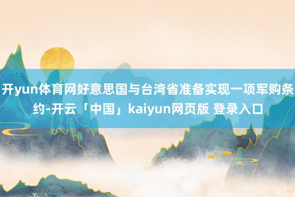 开yun体育网好意思国与台湾省准备实现一项军购条约-开云「中国」kaiyun网页版 登录入口