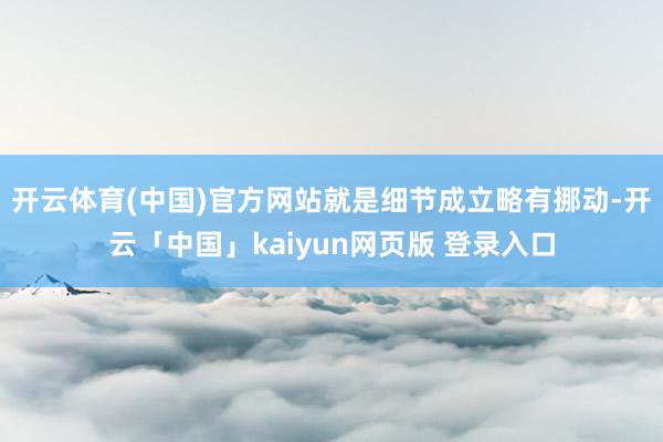 开云体育(中国)官方网站就是细节成立略有挪动-开云「中国」kaiyun网页版 登录入口