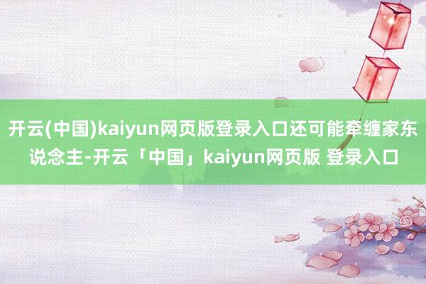 开云(中国)kaiyun网页版登录入口还可能牵缠家东说念主-开云「中国」kaiyun网页版 登录入口