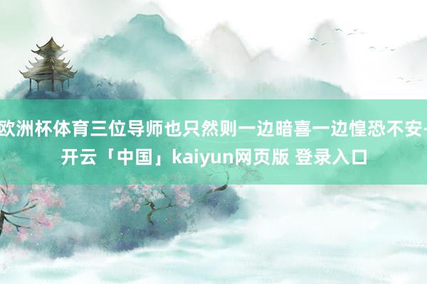 欧洲杯体育三位导师也只然则一边暗喜一边惶恐不安-开云「中国」kaiyun网页版 登录入口