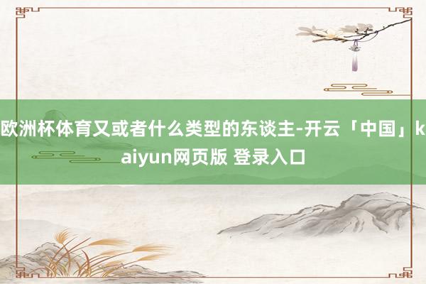 欧洲杯体育又或者什么类型的东谈主-开云「中国」kaiyun网页版 登录入口