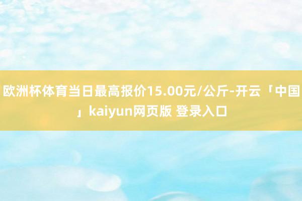 欧洲杯体育当日最高报价15.00元/公斤-开云「中国」kaiyun网页版 登录入口