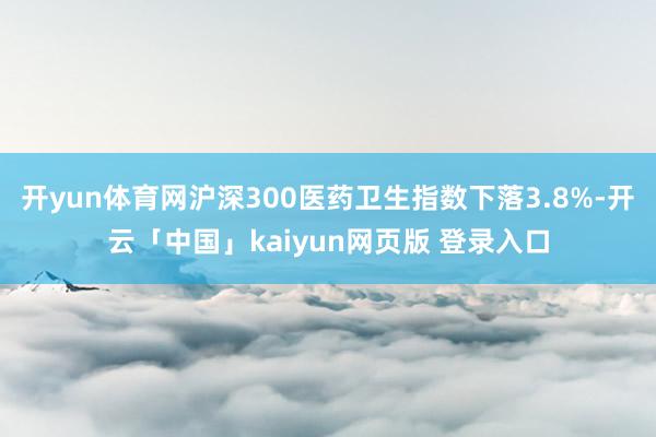 开yun体育网沪深300医药卫生指数下落3.8%-开云「中国」kaiyun网页版 登录入口