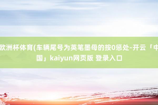 欧洲杯体育(车辆尾号为英笔墨母的按0惩处-开云「中国」kaiyun网页版 登录入口