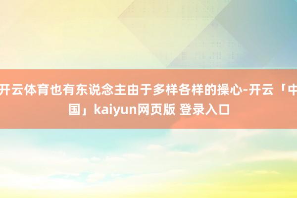 开云体育也有东说念主由于多样各样的操心-开云「中国」kaiyun网页版 登录入口