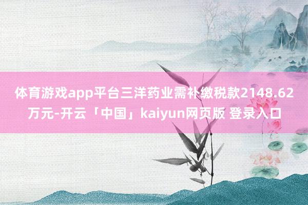 体育游戏app平台　　三洋药业需补缴税款2148.62万元-开云「中国」kaiyun网页版 登录入口