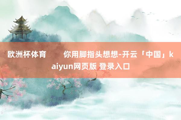 欧洲杯体育 你用脚指头想想-开云「中国」kaiyun网页版 登录入口