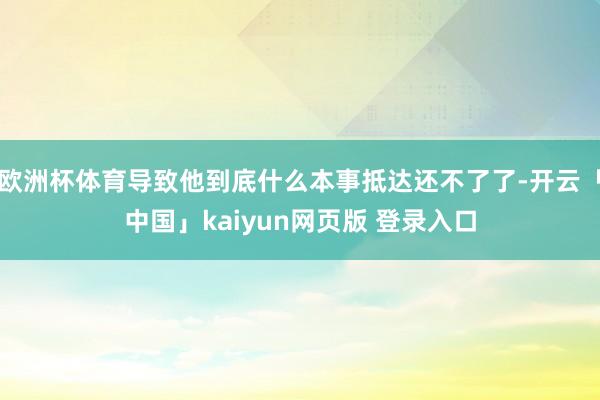 欧洲杯体育导致他到底什么本事抵达还不了了-开云「中国」kaiyun网页版 登录入口