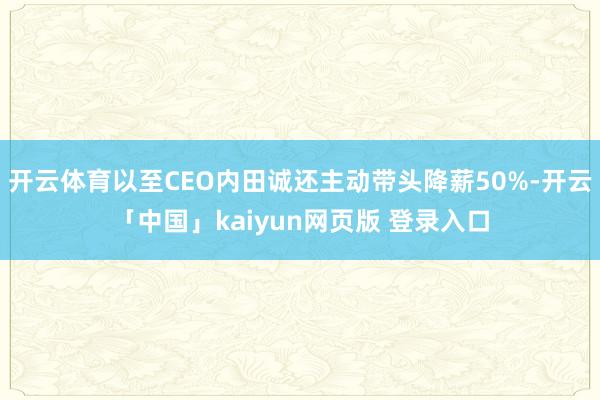 开云体育以至CEO内田诚还主动带头降薪50%-开云「中国」kaiyun网页版 登录入口
