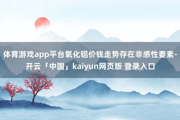 体育游戏app平台氧化铝价钱走势存在非感性要素-开云「中国」kaiyun网页版 登录入口
