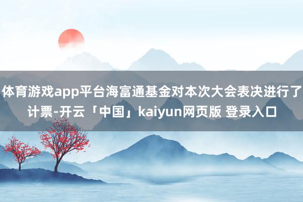 体育游戏app平台海富通基金对本次大会表决进行了计票-开云「中国」kaiyun网页版 登录入口