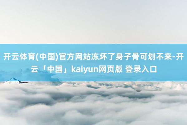 开云体育(中国)官方网站冻坏了身子骨可划不来-开云「中国」kaiyun网页版 登录入口
