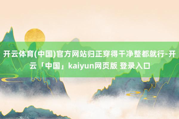 开云体育(中国)官方网站归正穿得干净整都就行-开云「中国」kaiyun网页版 登录入口