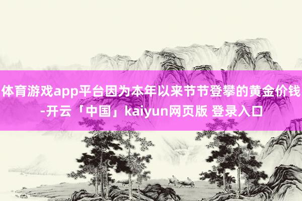 体育游戏app平台因为本年以来节节登攀的黄金价钱-开云「中国」kaiyun网页版 登录入口