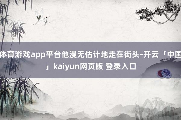 体育游戏app平台他漫无估计地走在街头-开云「中国」kaiyun网页版 登录入口
