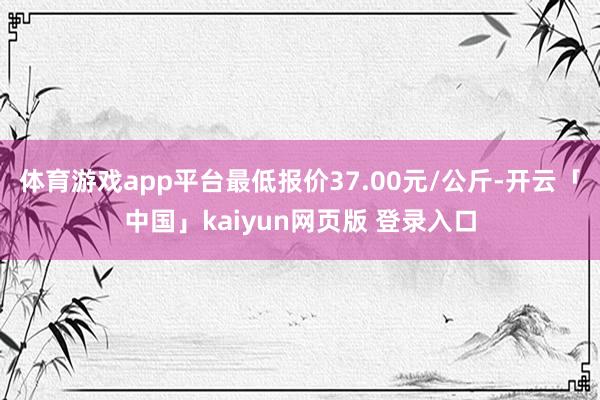 体育游戏app平台最低报价37.00元/公斤-开云「中国」kaiyun网页版 登录入口
