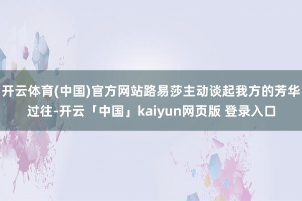 开云体育(中国)官方网站路易莎主动谈起我方的芳华过往-开云「中国」kaiyun网页版 登录入口