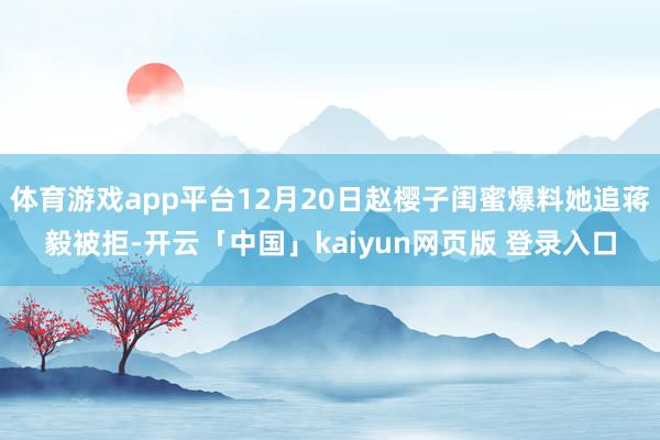 体育游戏app平台12月20日赵樱子闺蜜爆料她追蒋毅被拒-开云「中国」kaiyun网页版 登录入口
