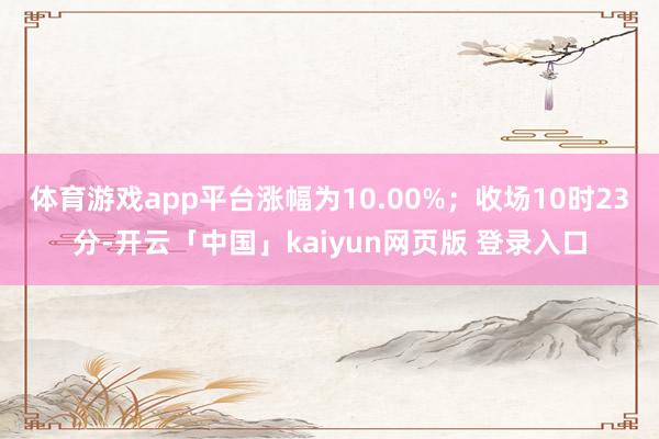 体育游戏app平台涨幅为10.00%；收场10时23分-开云「中国」kaiyun网页版 登录入口